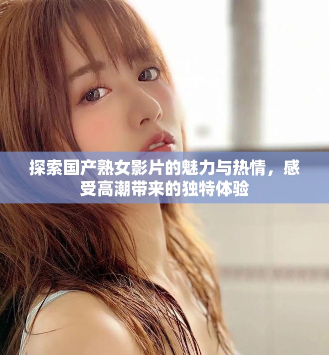 探索国产熟女影片的魅力与热情，感受高潮带来的独特体验