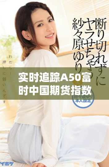 实时追踪A50富时中国期货指数行情变动，了解市场最新动态