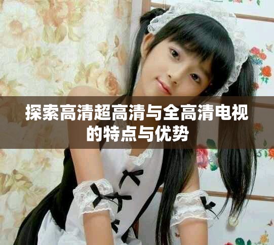 探索高清超高清与全高清电视的特点与优势