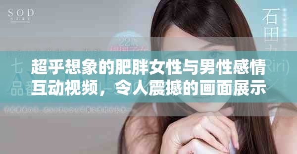 超乎想象的肥胖女性与男性感情互动视频，令人震撼的画面展示