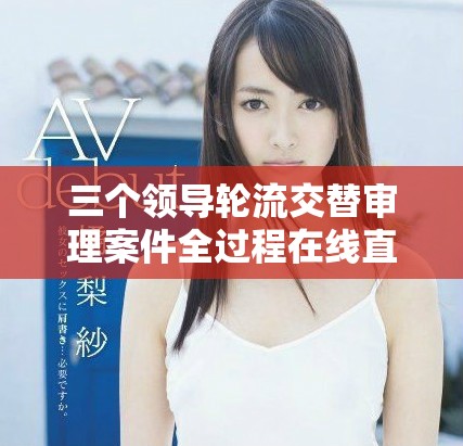 三个领导轮流交替审理案件全过程在线直播精彩回放