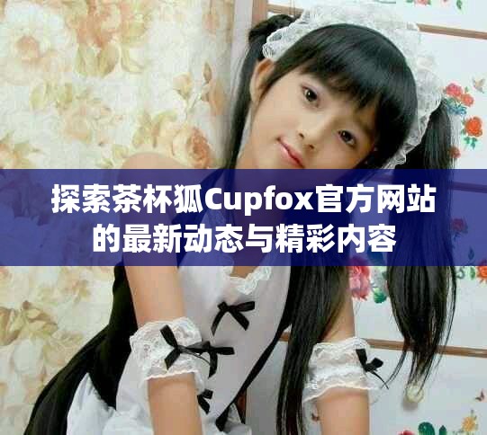 探索茶杯狐Cupfox官方网站的最新动态与精彩内容