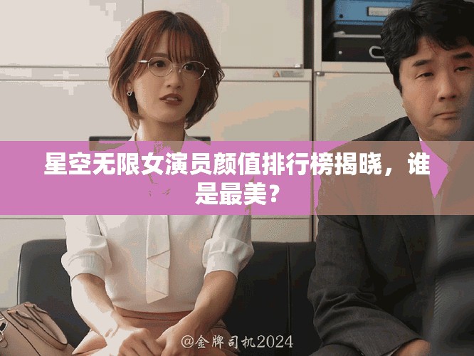 星空无限女演员颜值排行榜揭晓，谁是最美？
