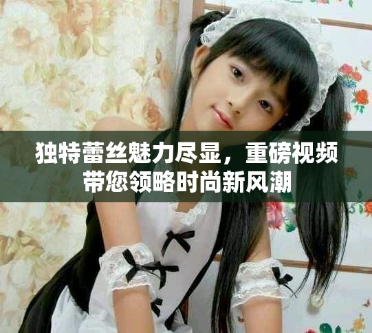 独特蕾丝魅力尽显，重磅视频带您领略时尚新风潮