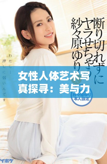 女性人体艺术写真探寻：美与力量的完美结合之旅