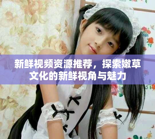 新鲜视频资源推荐，探索嫩草文化的新鲜视角与魅力