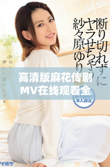 高清版麻花传剧MV在线观看全程免费观看等你来体验