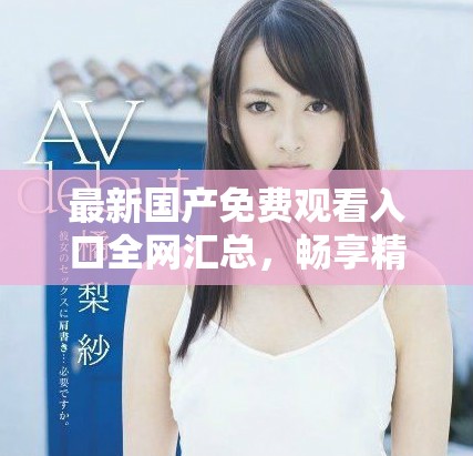 最新国产免费观看入口全网汇总，畅享精彩视频体验