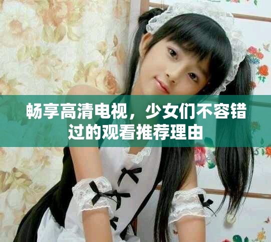 畅享高清电视，少女们不容错过的观看推荐理由