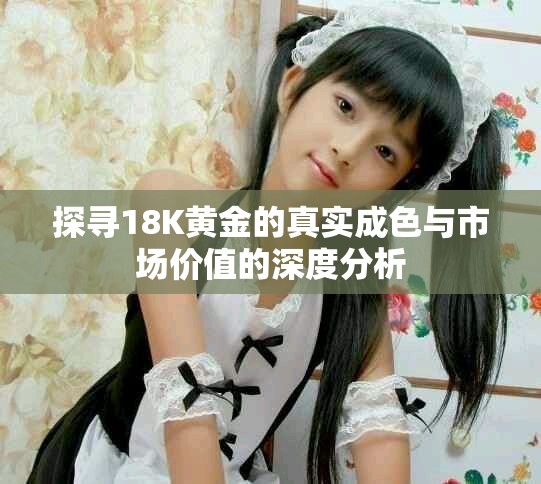 探寻18K黄金的真实成色与市场价值的深度分析