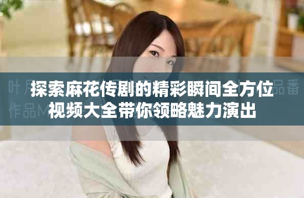 探索麻花传剧的精彩瞬间全方位视频大全带你领略魅力演出