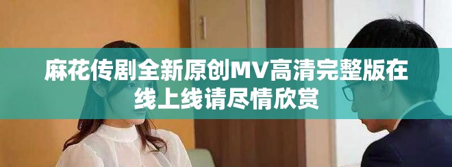 麻花传剧全新原创MV高清完整版在线上线请尽情欣赏
