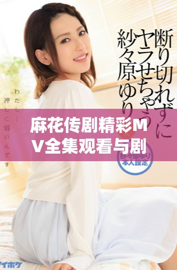 麻花传剧精彩MV全集观看与剧集解读，感受剧中魅力与风采