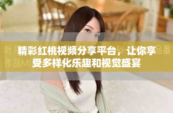 精彩红桃视频分享平台，让你享受多样化乐趣和视觉盛宴