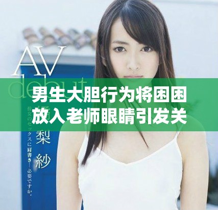 男生大胆行为将困困放入老师眼睛引发关注和讨论
