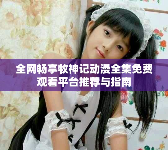 全网畅享牧神记动漫全集免费观看平台推荐与指南
