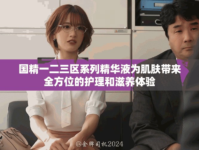 国精一二三区系列精华液为肌肤带来全方位的护理和滋养体验