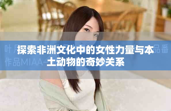 探索非洲文化中的女性力量与本土动物的奇妙关系