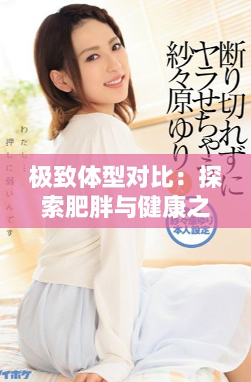 极致体型对比：探索肥胖与健康之间的微妙关系与生活挑战