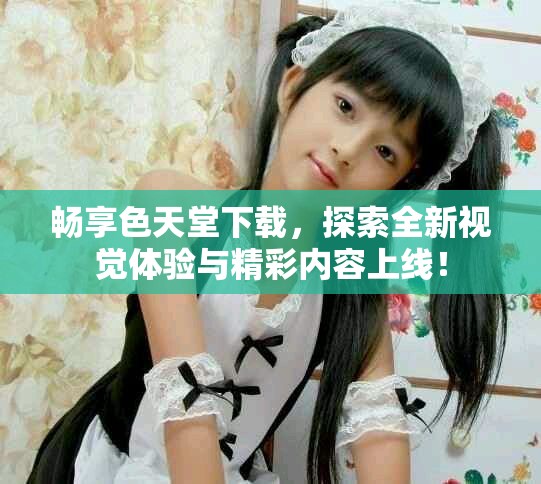 畅享色天堂下载，探索全新视觉体验与精彩内容上线！
