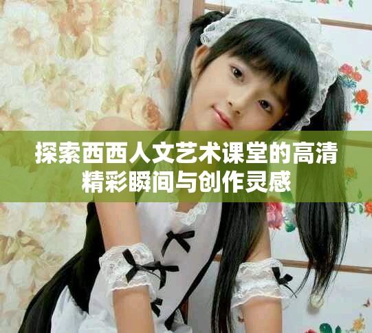 探索西西人文艺术课堂的高清精彩瞬间与创作灵感