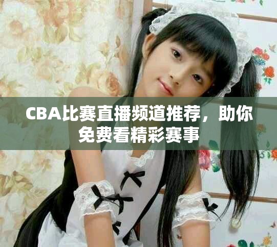 CBA比赛直播频道推荐，助你免费看精彩赛事