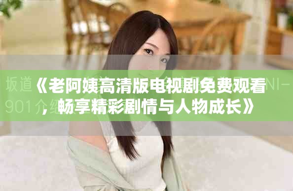 《老阿姨高清版电视剧免费观看，畅享精彩剧情与人物成长》