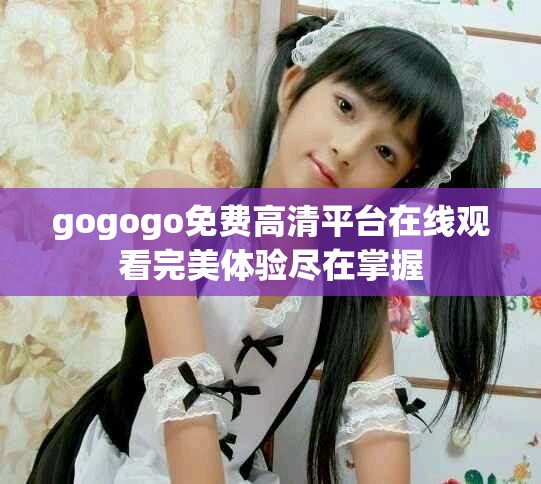 gogogo免费高清平台在线观看完美体验尽在掌握