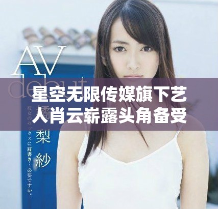 星空无限传媒旗下艺人肖云崭露头角备受关注