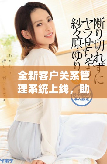 全新客户关系管理系统上线，助力企业提升客户服务和互动效率