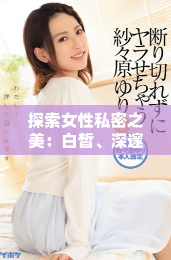 探索女性私密之美：白皙、深邃且令人瞩目的魅力秘密
