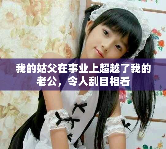 我的姑父在事业上超越了我的老公，令人刮目相看