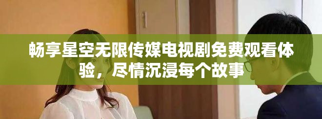 畅享星空无限传媒电视剧免费观看体验，尽情沉浸每个故事