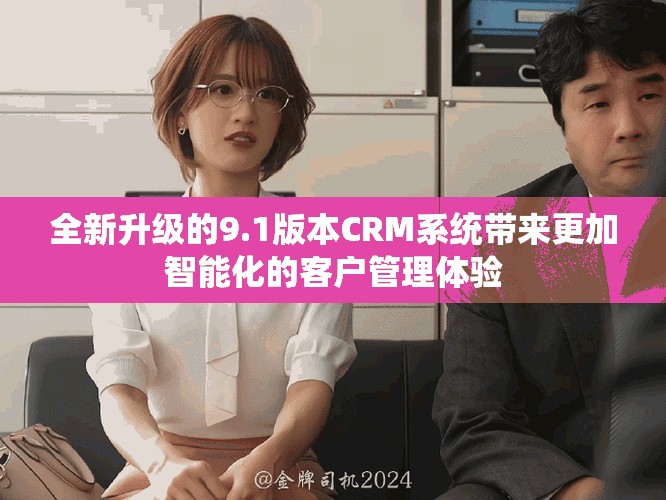 全新升级的9.1版本CRM系统带来更加智能化的客户管理体验