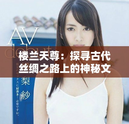 楼兰天尊：探寻古代丝绸之路上的神秘文明与文化遗韵