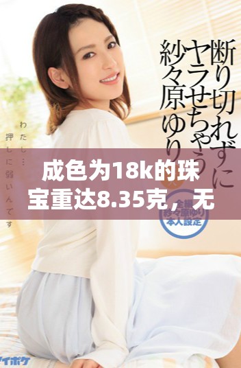 成色为18k的珠宝重达8.35克，无与伦比的奢华之选
