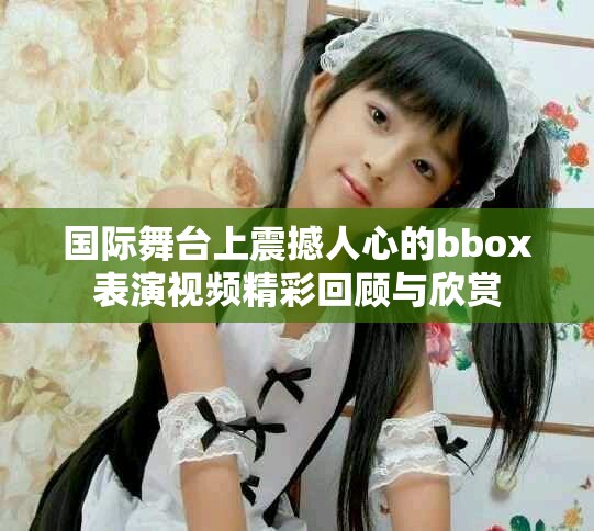 国际舞台上震撼人心的bbox表演视频精彩回顾与欣赏