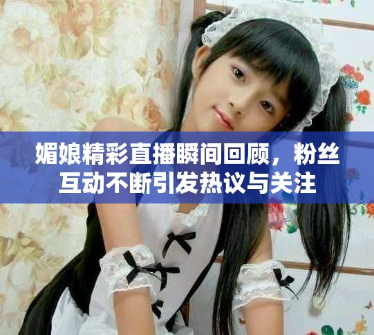 媚娘精彩直播瞬间回顾，粉丝互动不断引发热议与关注