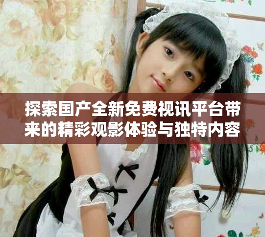 探索国产全新免费视讯平台带来的精彩观影体验与独特内容