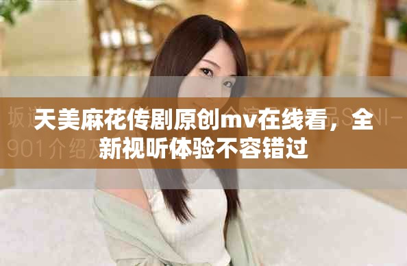 天美麻花传剧原创mv在线看，全新视听体验不容错过