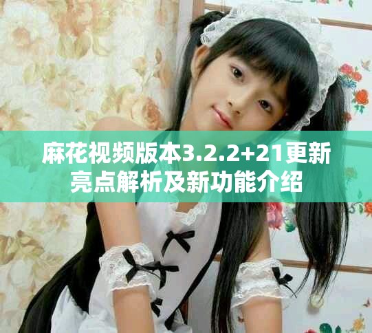 麻花视频版本3.2.2+21更新亮点解析及新功能介绍