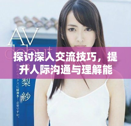 探讨深入交流技巧，提升人际沟通与理解能力