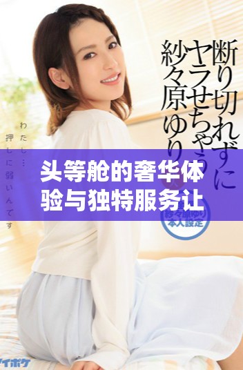头等舱的奢华体验与独特服务让飞行更显尊贵和舒适