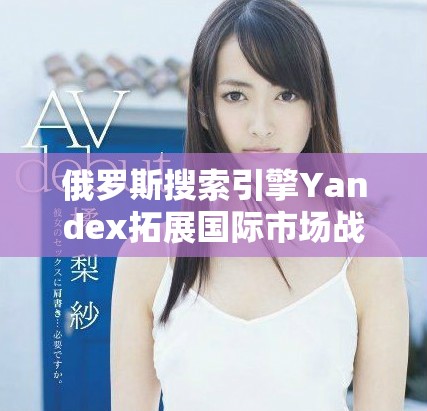 俄罗斯搜索引擎Yandex拓展国际市场战略与未来展望分析