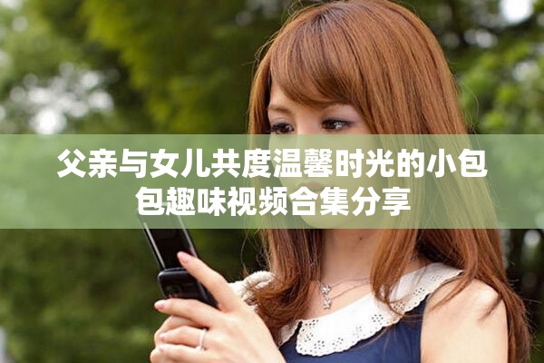 父亲与女儿共度温馨时光的小包包趣味视频合集分享
