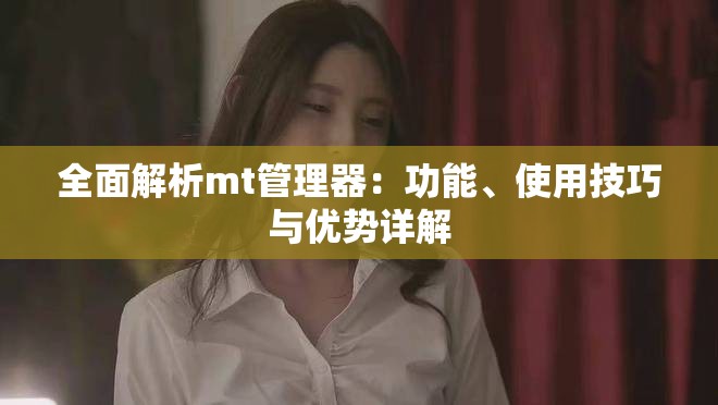 全面解析mt管理器：功能、使用技巧与优势详解