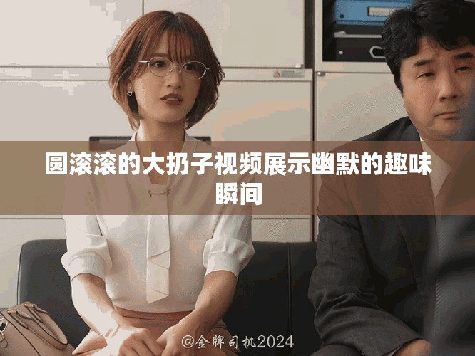 圆滚滚的大扔子视频展示幽默的趣味瞬间