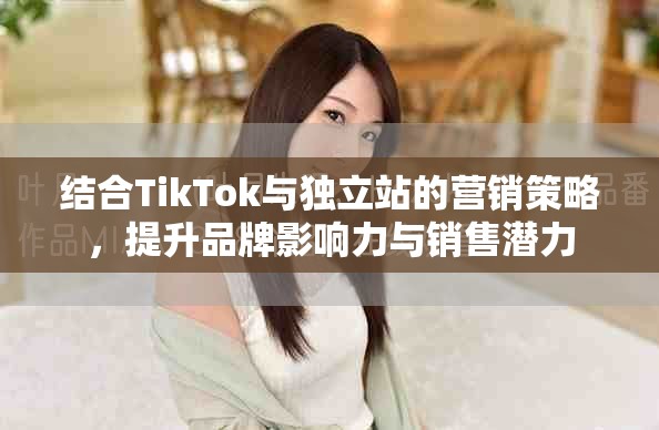 结合TikTok与独立站的营销策略，提升品牌影响力与销售潜力