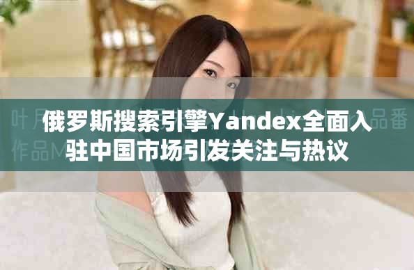 俄罗斯搜索引擎Yandex全面入驻中国市场引发关注与热议