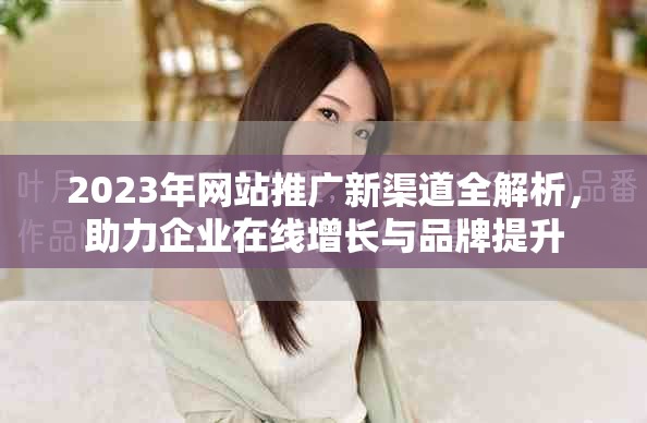 2023年网站推广新渠道全解析，助力企业在线增长与品牌提升